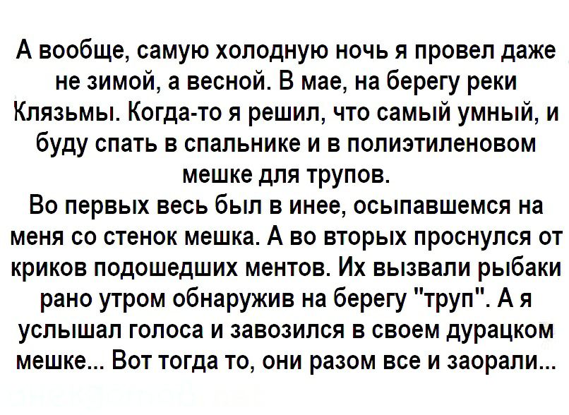 А вообще самую холодную ночь я провел даже не зимой а весной В мае на берегу реки Клязьмы Когда то я решил что самый умный и буду спать в спальнике и в полиэтиленовом мешке для трупов Во первых весь был в инее осыпавшемся на меня со стенок мешка А во вторых проснулся от криков подошедших ментов Их вызвали рыбаки рано утром обнаружив на берегу труп А я услышал голоса и завозился в своем дурацком ме
