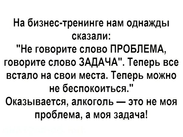 На бизнес тренинге нам однажды сказали Не говорите слово ПРОБЛЕМА говорите слово ЗАДАЧА Теперь все встало на свои места Теперь можно не беспокоиться Оказывается алкоголь это не моя проблема а моя задача