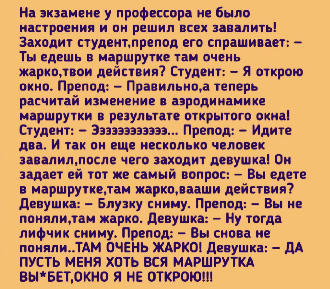На экзамене у профессора не было настроения и он решил всех завалить Заходит студенттрепод его спрашивает Ты едешь в маршрутке тамочень жаркодтвои действия Студент Я открою окно Препод Правильноаітеперь расчитай изменение в аэродинамике маршрутки в результате открытого окна Студент 3333333313333 Препод Идите два И так он еще несколько человек завалилтосле чего заходит девушка Он задает ей тот же с