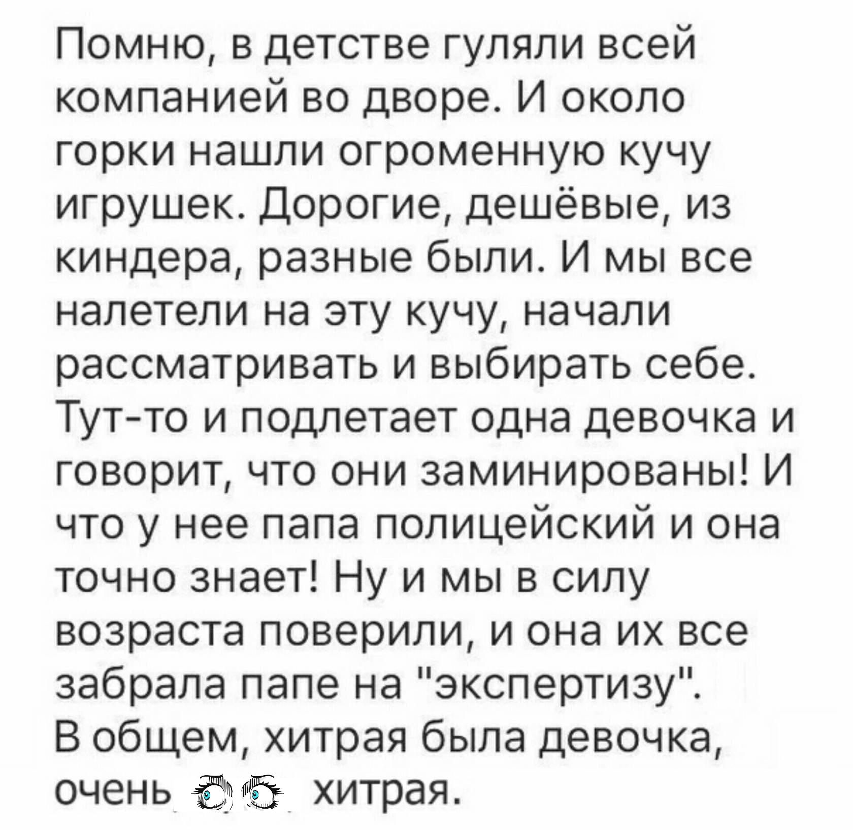 Помню в детстве гуляли всей компанией во дворе И около горки нашли огроменную кучу игрушек Дорогие дешёвые из киндера разные были И мы все налетели на эту кучу начали рассматривать и выбирать себе Тутто и подлетает одна девочка и говорит что они заминированы И что у нее папа полицейский и она точно знает Ну и мы в силу возраста поверили и она их все забрала папе на экспертизу В общем хитрая была д