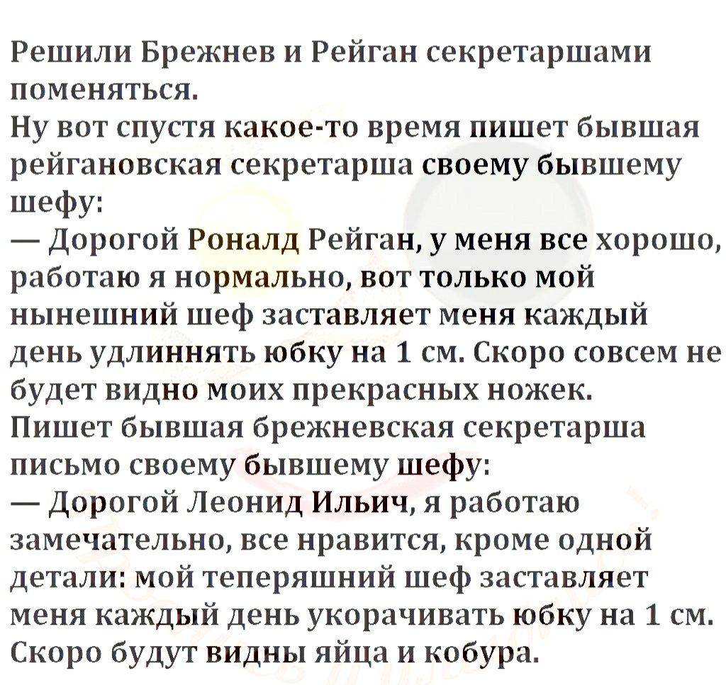 Решили Брежнев и Рейган секретаршами поменяться Ну вот спустя какое то время пишет бывшая рейгановская секретарша своему бывшему шефу Дорогой Роналд Рейган у меня все хорошо работаю я нормально вот только мой нынешний шеф заставляет меня каждый день удлиннять юбку на 1 см Скоро совсем не будет видно моих прекрасных ножек Пишет бывшая брежневская секретарша письмо своему бывшему шефу Дорогой Леонид