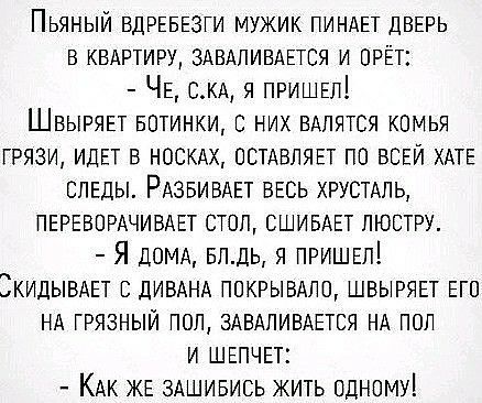 Пьяный ВДРЕБЕЗГИ мужик пинднт двврь в КВАРТИРУ здвдпивдЕтся и прёт ЧЕ сКА я ПРИШЕЛ Швырянт БОТИНКИ с них вдпятся комья грязи ИДЕТ в носкдх остдвлявт по ВСЕЙ ХАТЕ СЛЕДЫ РАЗБИБАЕТ ВЕСЬ ХРУСТАЛЬ ПЕРЕВПРАЧИВАЕТ стоп СШИБАЕТ люстру Я ДОМА влдь я ПРИШЕЛ ЗкидывдЕт в ЛИВАНА покрывдпп швыряет ЕГО НА грязный пол ЗАВАПИВАЕТСЯ НА поп и ШЕПЧЕТ КАК ЖЕ ЗАШИБИСЬ жить одному