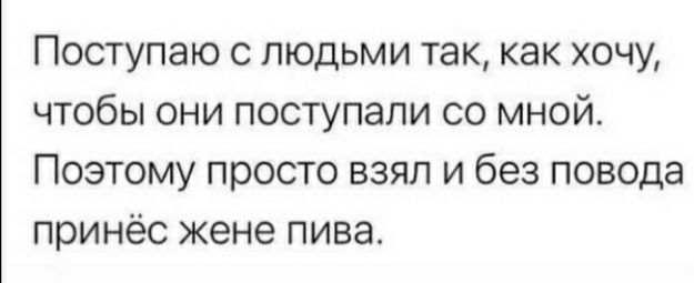 Поступаю с людьми так как хочу чтобы они поступали со мной Поэтому просто взял и без повода принёс жене пива