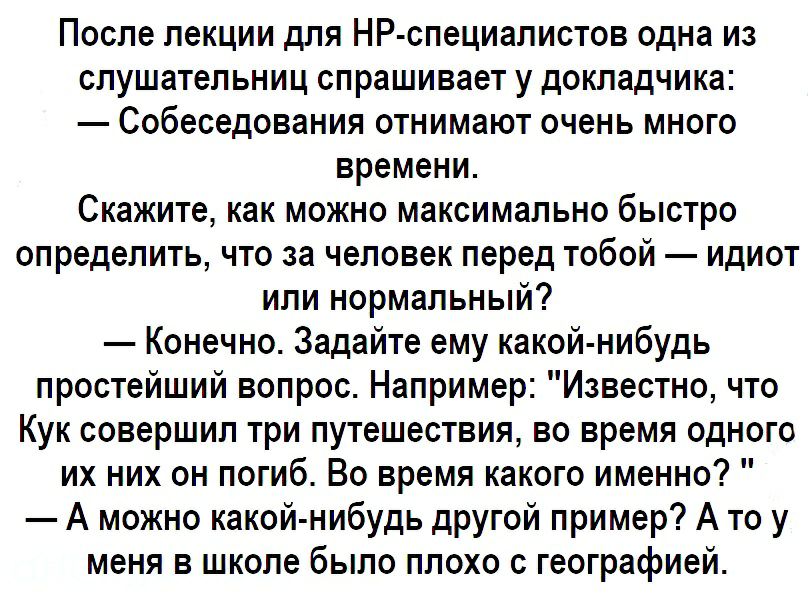 После лекции для НР специалистов одна из слушательниц спрашивает у докладчика Собеседования отнимают очень много времени Скажите как можно максимально быстро определить что за человек перед тобой идиот или нормальный Конечно Задайте ему какой нибудь простейший вопрос Например Известно что Кук совершил три путешествия во время одного их них он погиб Во время какого именно А можно какой нибудь друго