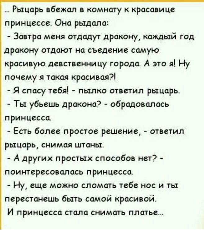 Рыцарь вбежал в комнату к красавице принцессе Она рыдала Завтра меня отдадут дракону каждый год дракону отдают на съедение самую красивую девственницу города А это я Ну почему я такая красивая Я спасу тебя пылко ответил рыцарь Ты убьешь дракона обрадовалась принцесса Есть более простое решение ответил рыцарь снимая штаны А других простых способов нет поинтересовалась принцесса Ну еще можно сломать