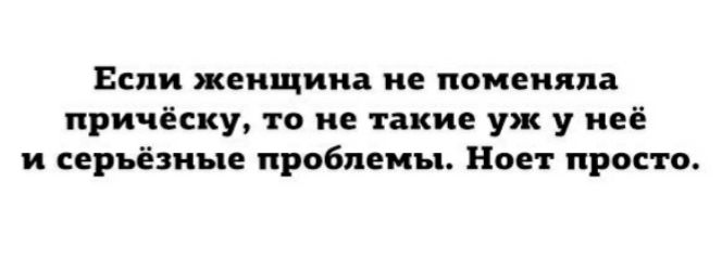 Если женщина не поменяла причёску то не такие уж у неё и серьёзные проблемы Ноет просто