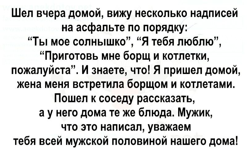 Шел вчера домой вижу несколько надписей на асфальте по порядщі Ты мое солнышко Я тебя люблю Приготовь мне борщ и котлетки пожалуйста И знаете что Я пришел домой жена меня встретила борщом и котлетами Пошел к соседу рассказать а у него дома те же блюда Мужик что это написал уважаем тебя всей мужской половиной нашего дома