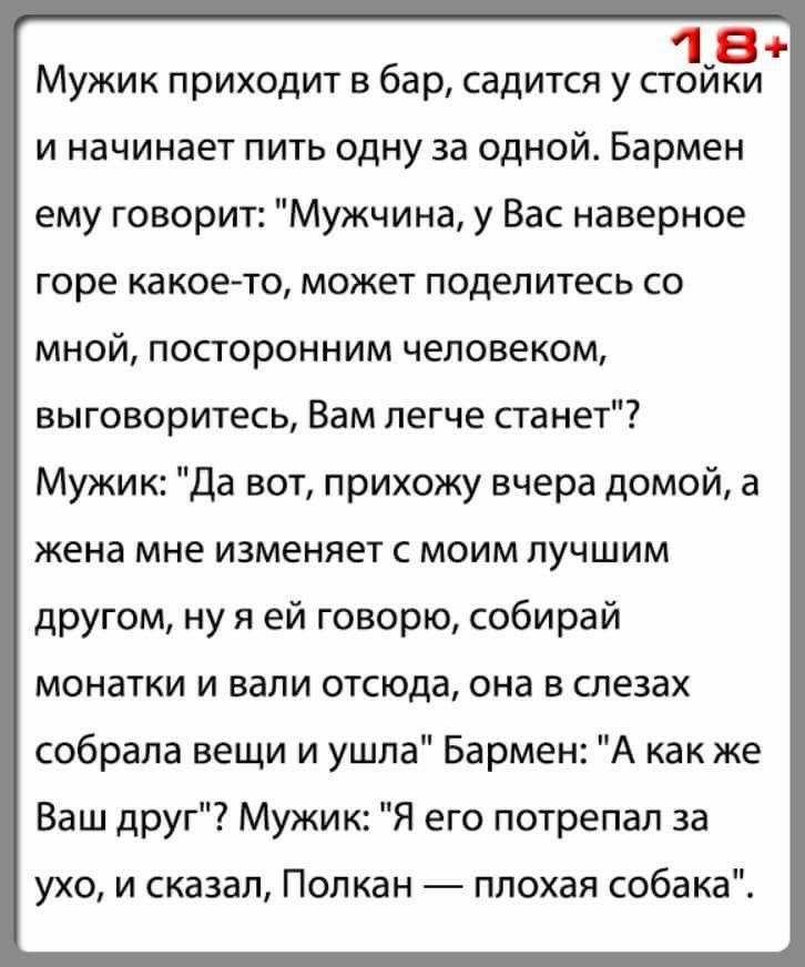 18 Мужик приходит в бар садится у стоики и начинает пить одну за одной Бармен ему говорит Мужчина у Вас наверное горе какое то может поделитесь со мной посторонним человеком выговоритесь Вам легче станет Мужик Да вот прихожу вчера домой а жена мне ИЗМЕНЯЕТ С МОИМ ЛУЧШИМ другом ну я ей говорю собирай монатки и вали отсюда она в слезах собрала вещи и ушла Бармен А как же Ваш друг Мужик Я его потрепа