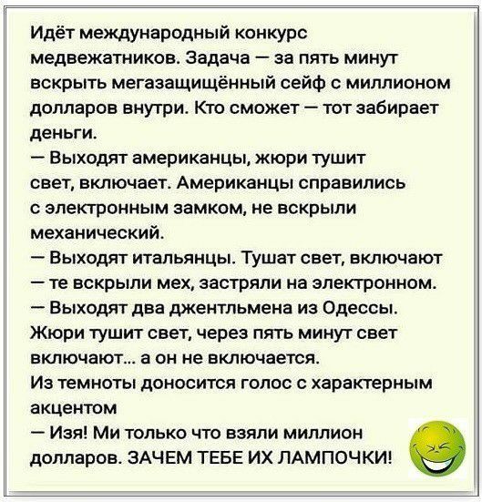 Идёт международный конкурс медвежатников Задача за пять минут вскрыть мегазащищённый сейф миллионом долларов внутри Кто сможет тот забирает деньги Выходят американцы жюри тушит сеет включает Американцы справились с электронным замком не вскрыли механический Выходят итальянцы Тушат свет включают те вскрыли мех застряли на электронном Выходят два джентльмена из Одессы Жюри тушит свет через пять мину