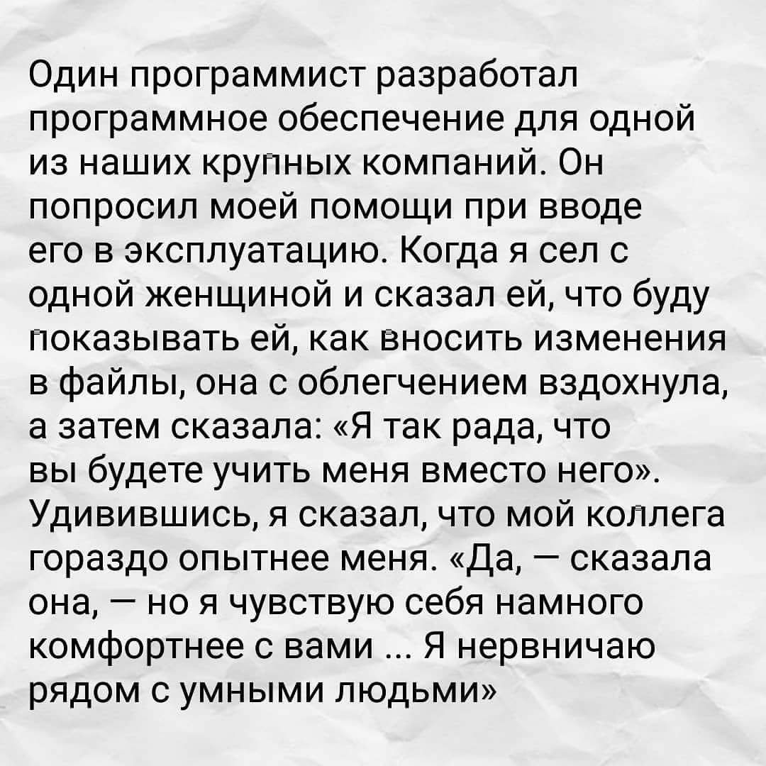 Один программист разработал программное обеспечение для одной из наших крупных компаний Он попросил моей помощи при вводе его в эксплуатацию Когда я сел с одной женщиной и сказал ей что буду показывать ей как вносить изменения в файлы она с облегчением вздохнула а затем сказала Я так рада что вы будете учить меня вместо него Удивившись я сказал что мой коллега гораздо опытнее меня Да сказала она н