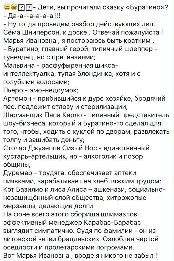 ЕР Дети вы прочитали сказку Буратино Да а а а а а Ну тогда проведем разбор действующих лиц Сёма Шниперсон к доске Отвечай пожалуйста Марья Ивановна я постораюсь быть кратким Буратино главный герой типичный шлеппер тунеядец но с претензиями Мальвина расфуфыренная шикса интеллектуалка тупая блондинка хотя и с голубыми волосами Пьеро эмо недоумок Артемон прибившийся к дуре хозяйке бродячий пес подлеж