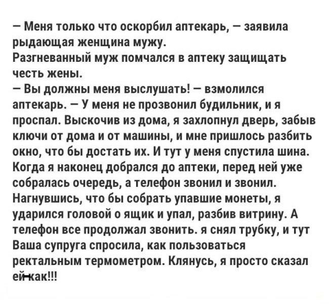 Меня только что оскорбил аптекарь заявила рыдающая женщина мужу Разгневанный муж помчался в аптеку защищать честь жены Вы должны меня выслушать взмолился аптекарь У меня не прозвонил будильник и я проспал Выскочив из дома я захлопнул дверь забыв ключи от дома и от машины и мне пришлось разбить окно что бы достать их И тут у меня спустила шина Когда я наконец добрался до аптеки перед ней уже собрал