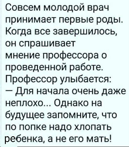 Совсем молодой врач принимает первые роды Когда все завершилось он спрашивает мнение профессора о проведенной работе Профессор улыбается Для начала очень даже неплохо Однако на будущее запомните что по попке надо хлопать ребенка а не его мать