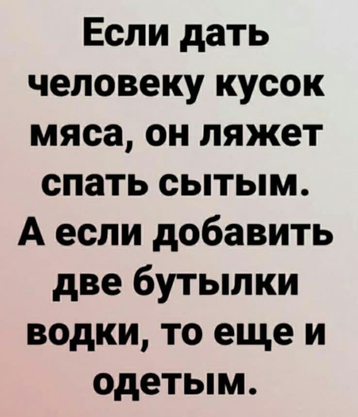 Если дать человеку кусок мяса он ляжет спать сытым А если добавить две бутылки водки то еще и одетым