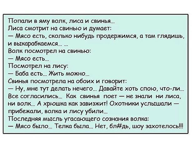 Попали в яму волк лиса и свинья Писа смотрит на свинью и думает Мясо есть сколько нибудь продержимся о том глядишь и выкорабкаемся Волк посмотрел на свинью Мясо есть Посмотрел нп лису Баба есть Жить можн Свинья посмотрела на обоих и говорит Ну мне тут делать нечего Давайте оть спою поели Все согласились Как свинья поет не знали ни лиса ни волк А хрюшка как зовизжит Охотники услышали прибежали волк