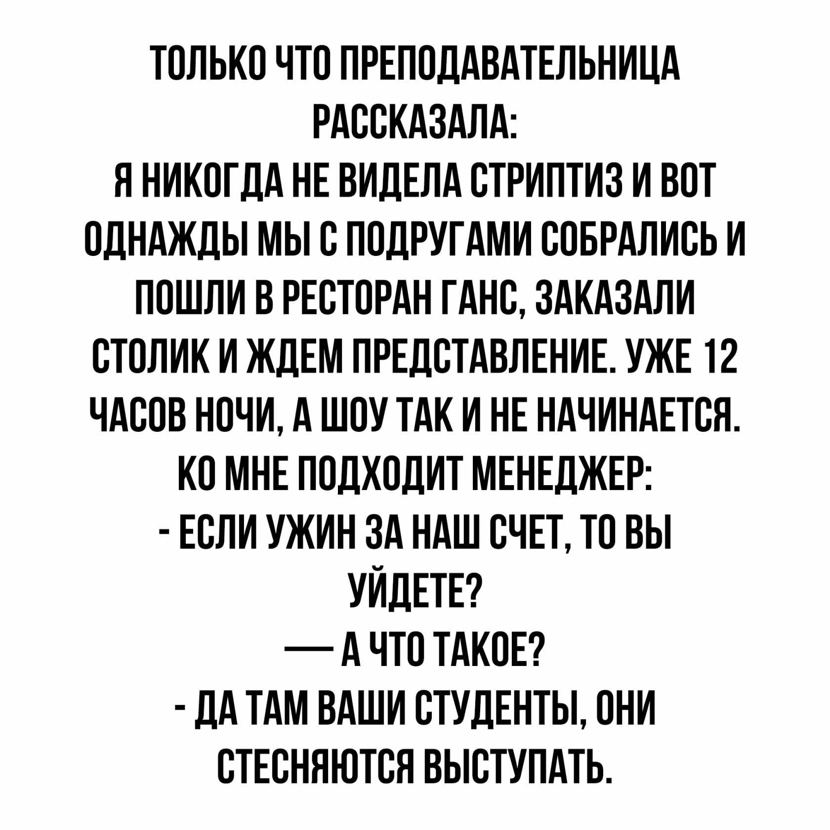 ТОЛЬКО ЧТО ПРЕПОДАВАТЕЛЬНИЦА РАООКАЗАЛА Я НИКОГДА НЕ ВИДЕЛА ОТРИПТИЗ И ВОТ ОДНАЖДЫ МЫ О ПОДРУГАМИ ООБРАЛИОЬ И ПОШЛИ В РЕСТОРАН ГАНО ЗАКАЗАЛИ ОТОЛИК И ЖДЕМ ПРЕДСТАВЛЕНИЕ УЖЕ 12 ЧАООВ НОЧИ А ШОУ ТАК И НЕ НАЧИНАЕТСЯ КО МНЕ ПОДХОДИТ МЕНЕДЖЕР ЕСЛИ УЖИН ЗА НАШ ОЧЕТ ТО ВЫ УИДЕТЕ А ЧТО ТАКОЕ ДА ТАМ ВАШИ ОТУДЕНТЫ ОНИ ОТЕОНЯЮТОЯ ВЫОТУПАТЬ