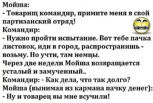 Мойша Товарищ командир примите меня в свой партизанский отряд Командир Нужно пройти испытание Вот тебе пачка листовок иди в город распространишь возьму Но учти там немцы Через две недели Мойша возвращается усталый и замученный Командир Как дела что так долго Мойша вынимая из кармана пачку денег Ну и товарец вы мне всучили