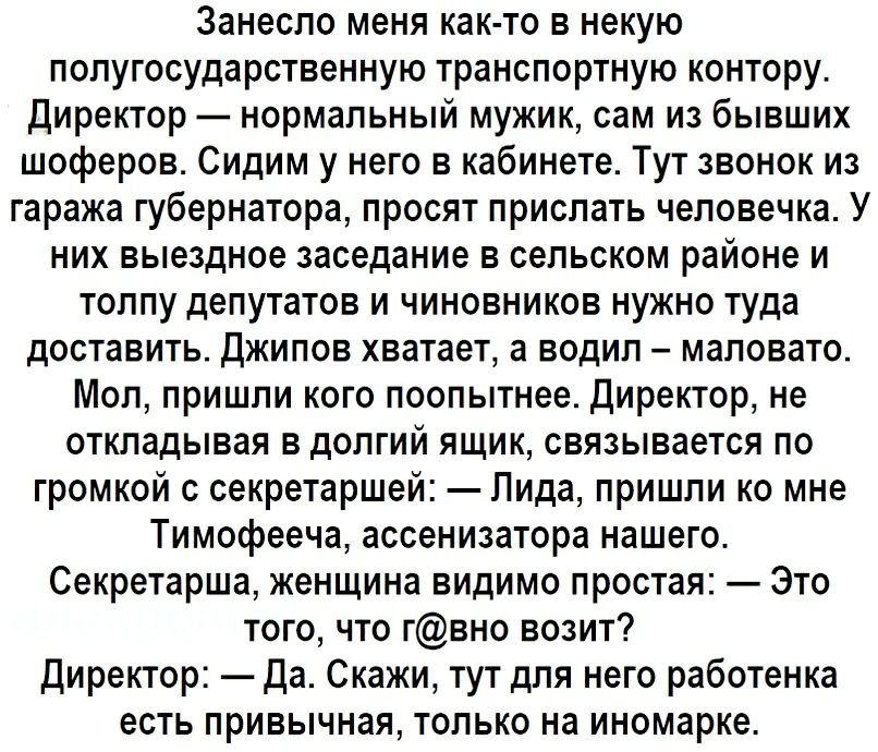Занесло меня както в некую полугосударственную транспортную контору. Директор  нормальный мужик, сам из бывших шоферов. Сидим у него в кабинете. Тут звонок из гаража губернатора, просят прислать человечка. У них выездное заседание в сельском районе и толпу депутатов и чиновников нужно туда доставить. Джипов хватает, а водил  маловато. Мол, пришли кого поопытнее. Директор, не откладывая в долгий ящик, связывается по громкой с секретаршей:  лида, пришли ко мне тимофееча, ассенизатора нашего. Секретарша, женщина видимо простая:  это того, что гвно возит? Директор:  да. Скажи, тут для него работенка есть привычная, только на иномарке.