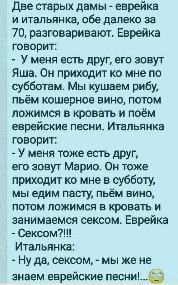 две старых дамы еврейка и итальянка обе далеко за 70 разговаривают Еврейка говорит У меня есть друг его зовут Яша Он приходит ко мне по субботам Мы кушаем рибу пьём кошерное вино потом ложимся в кровать и поём еврейские песни Итальянка говорит У меня тоже есть друг его зовут Марио Он тоже приходит ко мне в субботу мы едим пасту пьём вино потом ложимся в кровать и занимаемся сексом Еврейка Сексом И