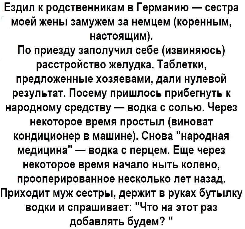 Ездил к родственникам в Германию сестра моей жены замужем за немцем коренным настоящим По приезду заполучил себе извиняюсь расстройство желудка Таблетки предложенные хозяевами дали нулевой результат Посему пришлось прибегнуть к народному средству водка с солью Через некоторое время простыл виноват кондиционер в машине Снова народная медицина водка с перцем Еще через некоторое время начало ныть кол