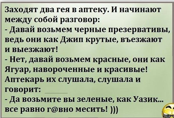 Заходят два гея в аптеку И начинают между собой разговор Давай возьмем черные презервативы ведь они как джип крутые въезжают и выезжают Нет давай возьмем красные они как Ягуар навороченные и красивые Аптекарь их слушала слушала и говорит да возьмите вы зеленые как Уазик все равно гвно месить