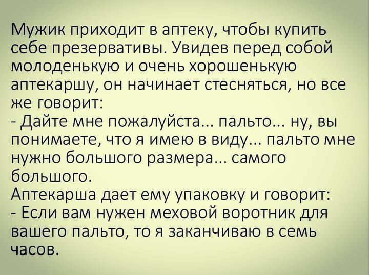 Мужик приходит в аптеку чтобы купить себе презервативы Увидев перед собой молоденькую и очень хорошенькую аптекаршу он начинает стесняться но все же говорит Дайте мне пожалуйста пальто ну вы понимаете что я имею в виду пальто мне нужно большого размера самого большого Аптекарша дает ему упаковку и говорит Если вам нужен меховой воротник для вашего пальто то я заканчиваю в семь часов