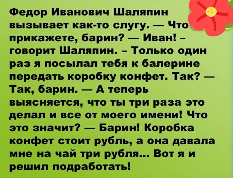 Федор Иванович Шаляпин вызывает как то слугу Что прикажете барин Иван говорит Шаляпин Только один раз я посылал тебя к балерине передать коробку конфет Так Так барин А теперь выясняется что ты три раза это делал и все от моего имени Что это значит Барин Коробка конфет стоит рубль а она давала мне на чай три рубля Вот я и решил подработать