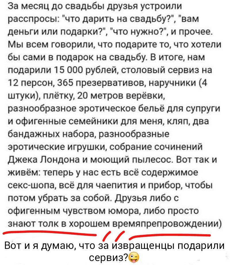 За месяц до свадьбы друзья устроили расспросы что дарить на свадьбу вам деньги или подарки что нужно и прочее Мы всем говорили что подарите то что хотели бы сами в подарок на свадьбу В итоге нам подарили 15 000 рублей столовый сервиз на 12 персон 365 презервативов наручники 4 штуки плётку 20 метров верёвки разнообразное эротическое бельё для супруги и офигенные семейники для меня кляп два бандажны