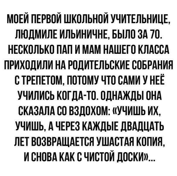 МОЕЙ ПЕРВОИ ШКОЛЬНОИ УЧИТЕЛЬНИЦЕ ЛЮДМИЛЕ ИЛЬИНИЧНЕ БЫЛО ЗА 70 НЕСКОЛЬКО ПАП И МАМ НАШЕГО КЛАССА ПРИХОДИЛИ НА РОДИТЕЛЬСКИЕ СОБРАНИЯ С ТРЕПЕТОМ ПОТОМУ ЧТО САМИ У НЕЁ УЧИЛИСЬ КОГДА ТО ОДНАЖДЫ ОНА СКАЗАЛА СО ВЗДОХОМ УЧИШЬ ИХ УЧИШЬ А ЧЕРЕЗ КАЖДЫЕ ДВАДЦАТЬ ЛЕТ ВОЗВРАЩАЕТСН УШАСТАН КОПИЯ И СНОВА КАК С ЧИСТОЙ ДОСКИ