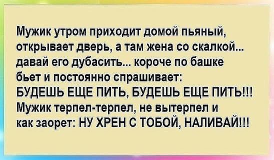 Мужик утром приходит домой пьяный открывает дверь а там жена со скалкой давай его дубасить короче по башке бьет и постоянно спрашивает БУДЕШЬ ЕЩЕ ПИТЬ БУДЕШЬ ЕЩЕ ПИТЬ Мужик терпел терпел не вытерпеп и как заорет ну ХРЕН с товой НАПИВАЙ