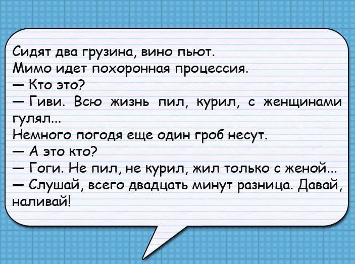 Сидят два грузина вино пьют Мимо идет похоронная процессия Кто это Гиви Всю жизнь пил курил с женщинами гулял Немного погодя еще один гроб несут А это кто Гоги На пил не курил жил только с женой Слушай всего двадцать минут разница Давай наливай