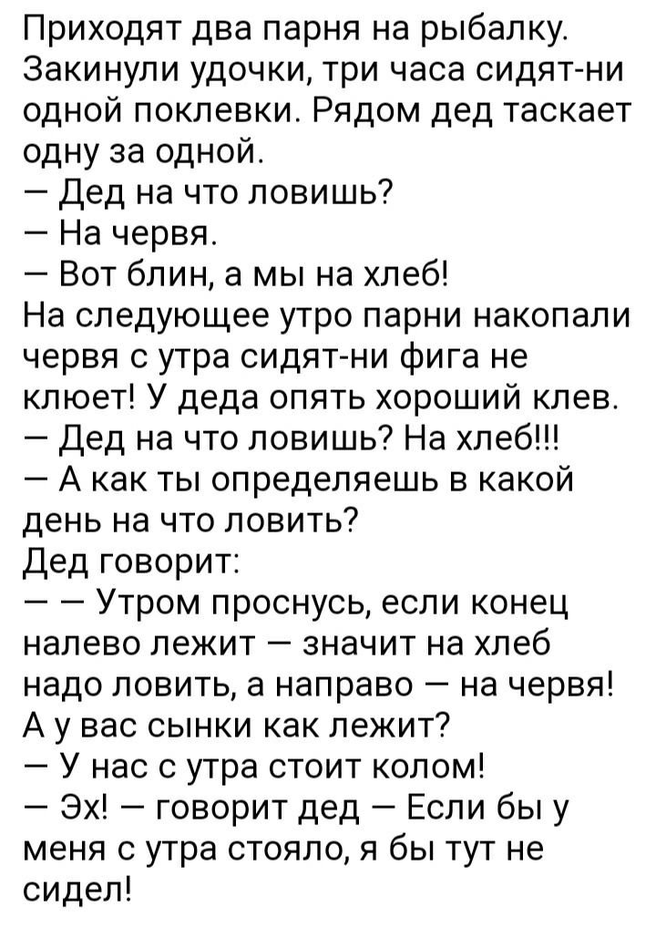 Приходят два парня на рыбалку Закинули удочки три часа сидят ни одной поклевки Рядом дед таскает одну за одной Дед на что ловишь На червя Вот блин а мы на хлеб На следующее утро парни накопали червя с утра сидят ни фига не клюет У деда опять хороший клев Дед на что ловишь На хлеб А как ты определяешь в какой день на что ловить Дед говорит Утром проснусь если конец налево лежит значит на хлеб надо 