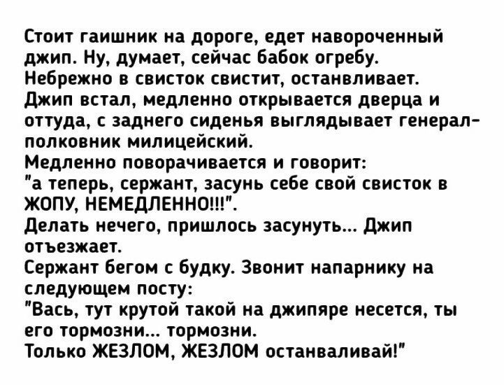 Стоит гаишник на дороге едет навороченный джип Ну думает сейчас бабок огребу Небрежно в свисток свистит останвливает джип встал медленно открывается дверца и оттуда с заднего сиденья выглядывает генерал полковник милицейский Медленно поворачивается и говорит а теперь сержант засунь себе свой свисток в ЖОПУ НЕМЕДЛЕННО делать нечего пришлось засунуть джип отъезжает Сержант бегом с будку Звонит напар