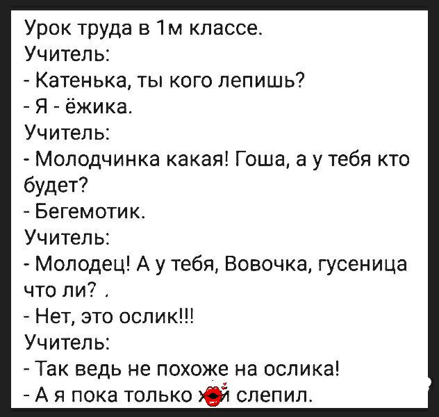 Урок труда в 1м классе Учитель Катенька ты кого лепишь Я ёжика Учитель Молодчинка какая Гоша а у тебя кто будет Бегемотик Учитель Молодец А у тебя Вовочка гусеница что ли Нет это ослик Учитель Так ведь не похоже на ослика А я пока только 03 слепил