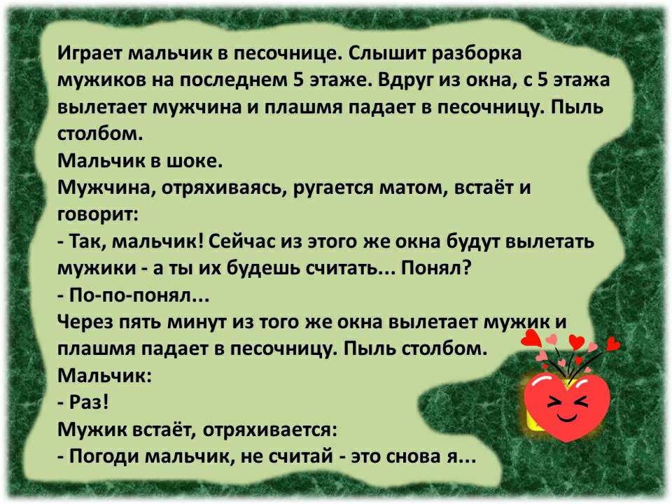 Играет мальчик в песочнице Слышит разборка мужиков на последнем 5 этаже Вдруг из окна с 5 этажа вылетает мужчина и плашмя падает в песочницу Пыль столбом Мальчик в шоке Мужчина отряхиваясь ругается матом встаёт и говорит Так мальчик Сейчас из этого же окна будут вылетать мужики а ты их будешь считать Понял По по понял Через пять минут из того же окна вылетает мужик и плашмя падает в песочницу Пыль