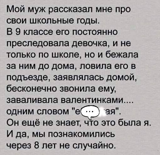 Мой муж рассказал мне про свои школьные годы В 9 классе его постоянно преследовала девочка и не только по школе но и бежала за ним до дома ловила его в подъезде заявлялась домой бесконечно звонила ему ааваливала валентинками одним словом е ая Он ещё не знает что это была я И да мы познакомились через 8 лет не случайно