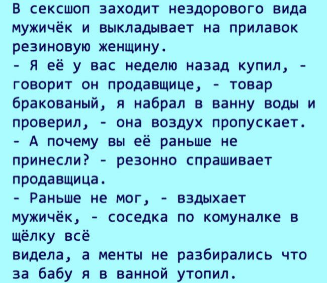 В сексшоп заходит нездорового вида мужичёк и выкладывает на прилавок резиновую женщину я её у вас неделю назад купил говорит он продавщице товар бракованый я набрал в ванну воды и проверил она воздух пропускает А почему вы её раньше не принесли резонно спрашивает продавщица Раньше не мог вздыхает мужичёк соседка по комуналке в щёлку всё видела а менты не разбирались что за бабу я в ванной утопил