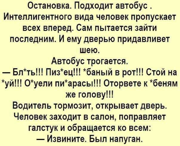 Остановка Подходит автобус Интеллигентного вида человек пропускает всех вперед Сам пытается зайти последним И ему дверью придавливет шею Автобус трогается Блть Пизец баный в рот Стой на уй 0уели пиарасы Оторвете к беням же голову Водитель тормозит открывает дверь Человек заходит в салон поправляет галстук и обращается ко всем Извините Был напуган