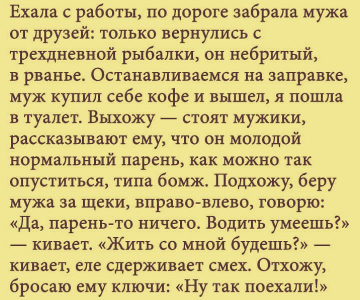 Ехала с работы по дороге забрала мужа от друзей только вернулись с трехдневной рыбалки он небритый в рванье Останавливаемся на заправке муж купил себе кофе и вышел я пошла в туалет Выхожу стоят мужики рассказывают ему что он молодой нормальный парень как можно так опуститься типа бомж Подхожу беру мужа за щеки вправо влево говорю Да парень то ничего Водить умеешь кивает Жить со мной будешь кивает 