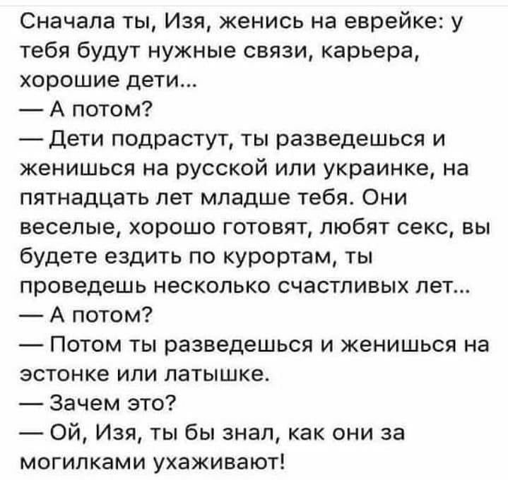Сначала ты Изя женись на еврейке у тебя будут нужные связи карьера хорошие дети А потом Дети подрастут ты разведешься и женишься на русской или украинке на пятнадцать лет младше тебя Они веселые хорошо готовят любят секс вы будете ездить по курортам ты проведешь несколько счастливых лет А потом Потом ты разведешься и женишься на зстонке или латышке Зачем это Ой Изя ты бы знал как они за могилками 