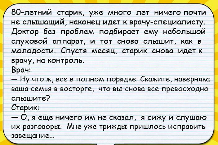 80 летний старик уже много лет ничего почти не слышащий наконец идет к врачу специалисту Доктор без проблем подбирает ему небольшой слуховой аппарат и тот снова слышит как в молодости Спустя месяц старик снова идет к врачу на контроль Врач _ Ну ЧТО Ж ВСЕ В ПОЛНОМ ПОРЯДКС СКЦЖИТЕ наверняка ВОШО СЕМЬЯ В ВОСТОРГВ ЧТО вы СНОВО ВСЕ ПРеВОСХОДНО слышите Старик 0 я еще ничего им не сказал я сижу и слушаю 