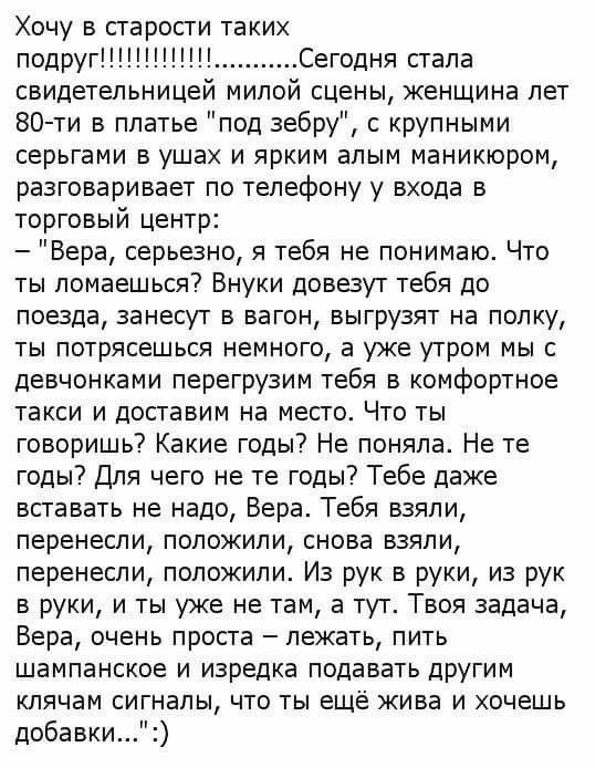 Хочу в старости таких подругСегодня стала свидетельницей милой сцены женшина лет 80 ти в платье под зебру крупными серьгами в ушах и ярким алым маникюром разговаривает по телефону у входа в торговый центр Вера серьезно я тебя не понимаю Что ты ломаешься Внуки довезут тебя до поезда занесут в вагон выгрузят на полку ты потрясешься немного а уже утром мы с девчонками перегрузим тебя в комфортное так