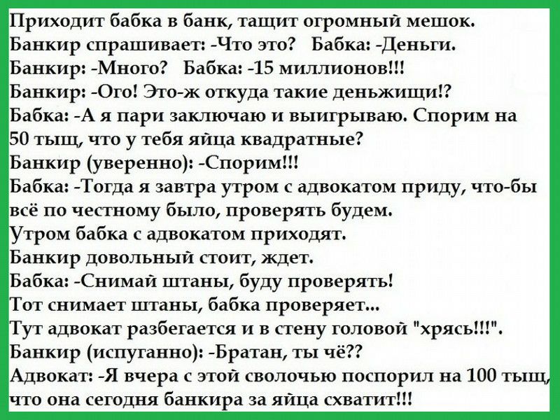 Приходит бабка в банк тащит огромный мешок Банкир спрашивает Что это Бабка Деньги Банкир Много Бабка 15 миллионов Банкир Ого Этож откуда такие деньжищи Бабка А я пари заключаю и выигрываю Спорим на 50 тыщ что у тебя яица квадратные Банкир уверенно Спорим Бабка Тогда я завтра утром с адвокатом приду чтобы всё по честному было проверять будем тром бабка с адвокатом приходят Банкир довольный стоит жд