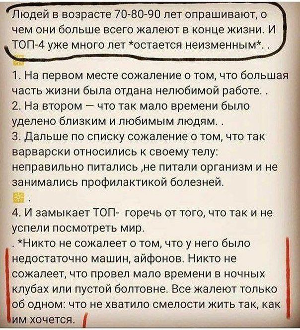Людей в возрасте 7080 90 пет опрашивают о чем они больше всего жалеют в конце жизни И ТОП4 уже много лет остается неизменным 1 На первом месте сожаление о том что большая часть жизни была отдана нелюбимой работе 2 На втором что так мало времени было уделено близким и любимым людям 3 Дальше по списку сожаление о том что так варварски относились к своему телу неправильно питались не питали организм 