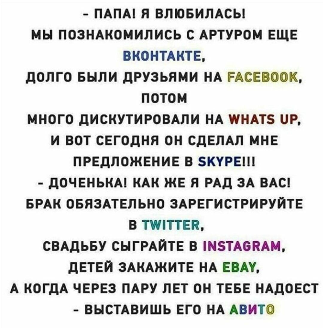 ПАПА Я ВЛЮБИЛАСЫ МЫ ПОЗНАКОМИЛИСЬ С АРТУРОМ ЕЩЕ ВКОНТАКТЕ ДОЛГО БЫЛИ ДРУЗЬЯМИ НА ЕАСЕВООК ПОТОМ МНОГО ДИСКУТИРОВАЛИ НА ПНАТЗ Р И ВОТ СЕГОДНЯ ОН СДЕЛАЛ МНЕ ПРЕДЛОЖЕНИЕ В ЗКУРЕШ ДОЧЕНЬКА КАК ЖЕ Я РАД ЗА ВАС БРАК ОБЯЗАТЕЛЬНО ЗАРЕГИСТРИРУЙТЕ В ТУЛТТЕЯ СВАДЬБУ СЫГРАЙТЕ В НТАСЯАМ ДЕТЕЙ ЗАКАЖИТЕ НА ЕВАУ А КОГДА ЧЕРЕЗ ПАРУ ЛЕТ ОН ТЕБЕ НАДОЕСТ ВЫСТАВИШЬ ЕГО НА АВИТО