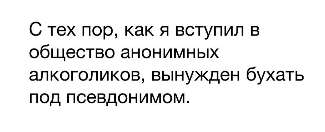 С тех пор как я вступил в общество анонимных алкоголиков вынужден бухать под псевдонимом