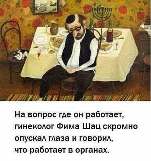 На вопрос где он работает гинекодог Фима Шац скромно спуска гАаза и говорид что работает в органах