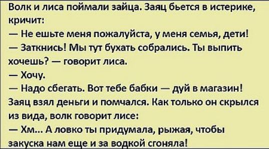 Волк и лиса поймали зайца Заяц бьется в истерике кричит Не ешьте меня пожалуйста у меня семья дети Заткнись Мы тут бухать собрались Ты выпить хочешь говорит лиса Хочу Надо сбегать Вот тебе бабки дуй в магазин Заяц ваял деньги и помчался Как только он скрылся из вида волк говорит лисе Хм А ловко ты придумала рыжая чтобы закуска нам еще и за водкой сгоняла