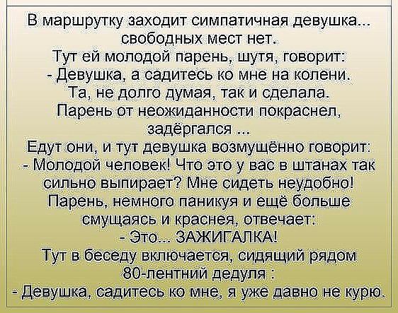 В маршрутку заходит симпатичная девушка свободных мест нет Тут ей молодой парень шутя говорит Девушка в садитесь ко мне на колени Т_а не долго Думая так и сделала Пареньот неожиданности покраснел задёргапся Едут они и тут девушка возму ённо говорит мол до еповек Что это у вас в штанах так сильно выпирает МНе сидеть неудобно Парень немнога паникуя и ещё больше смущаясь и краснея отв чает