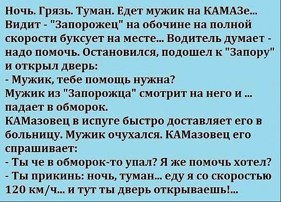 Ночь Грязь Туман Едет мужик на КАМАЗа Видит Запорожец на обочине на полной скорости буксует на месте Водитель думает надо помочь Остановился подошел к Запору и открыл дверь Мужик тебе помощь нужна Мужик из Запорожца смотрит на него и падает в обморок КАМазовец в испуге быстро доставляет его в больницу Мужик очухался КАМазовец его спрашивает Ты че в обморок то упал Я же помочь хотел Ты прикинь ночь